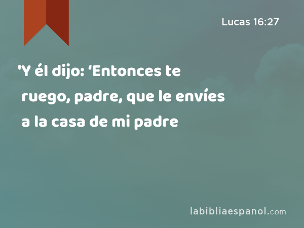 'Y él dijo: ‘Entonces te ruego, padre, que le envíes a la casa de mi padre - Lucas 16:27