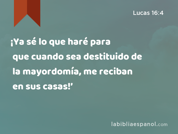 ¡Ya sé lo que haré para que cuando sea destituido de la mayordomía, me reciban en sus casas!’ - Lucas 16:4