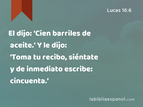 El dijo: ‘Cien barriles de aceite.’ Y le dijo: ‘Toma tu recibo, siéntate y de inmediato escribe: cincuenta.’ - Lucas 16:6