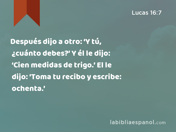 Después dijo a otro: ‘Y tú, ¿cuánto debes?’ Y él le dijo: ‘Cien medidas de trigo.’ El le dijo: ‘Toma tu recibo y escribe: ochenta.’ - Lucas 16:7