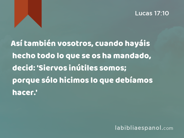 Así también vosotros, cuando hayáis hecho todo lo que se os ha mandado, decid: 'Siervos inútiles somos; porque sólo hicimos lo que debíamos hacer.' - Lucas 17:10