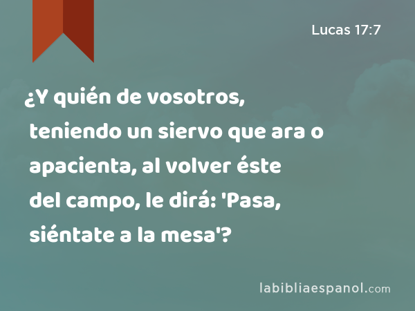 ¿Y quién de vosotros, teniendo un siervo que ara o apacienta, al volver éste del campo, le dirá: 'Pasa, siéntate a la mesa'? - Lucas 17:7