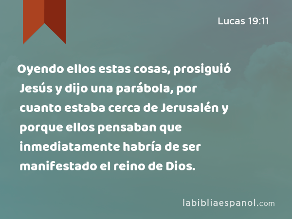 Oyendo ellos estas cosas, prosiguió Jesús y dijo una parábola, por cuanto estaba cerca de Jerusalén y porque ellos pensaban que inmediatamente habría de ser manifestado el reino de Dios. - Lucas 19:11