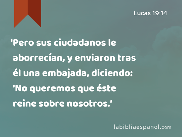 'Pero sus ciudadanos le aborrecían, y enviaron tras él una embajada, diciendo: ‘No queremos que éste reine sobre nosotros.’ - Lucas 19:14