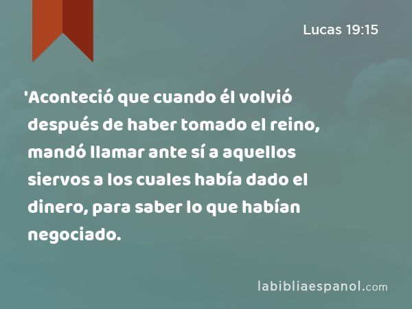 'Aconteció que cuando él volvió después de haber tomado el reino, mandó llamar ante sí a aquellos siervos a los cuales había dado el dinero, para saber lo que habían negociado. - Lucas 19:15