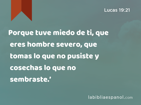 Porque tuve miedo de ti, que eres hombre severo, que tomas lo que no pusiste y cosechas lo que no sembraste.’ - Lucas 19:21