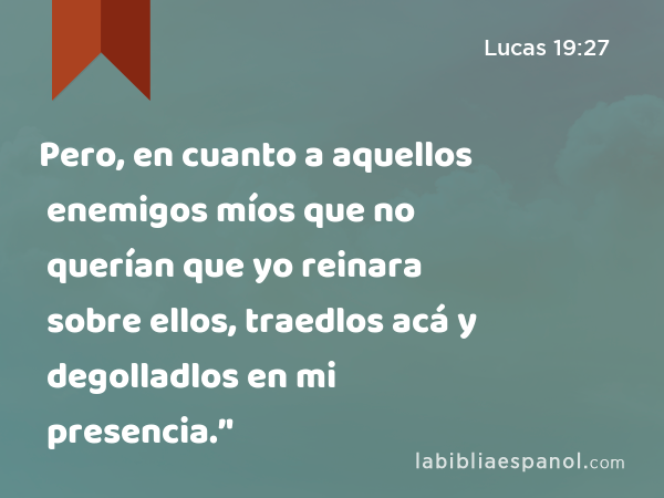 Pero, en cuanto a aquellos enemigos míos que no querían que yo reinara sobre ellos, traedlos acá y degolladlos en mi presencia.’' - Lucas 19:27