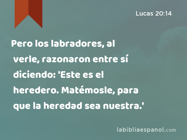 Pero los labradores, al verle, razonaron entre sí diciendo: 'Este es el heredero. Matémosle, para que la heredad sea nuestra.' - Lucas 20:14