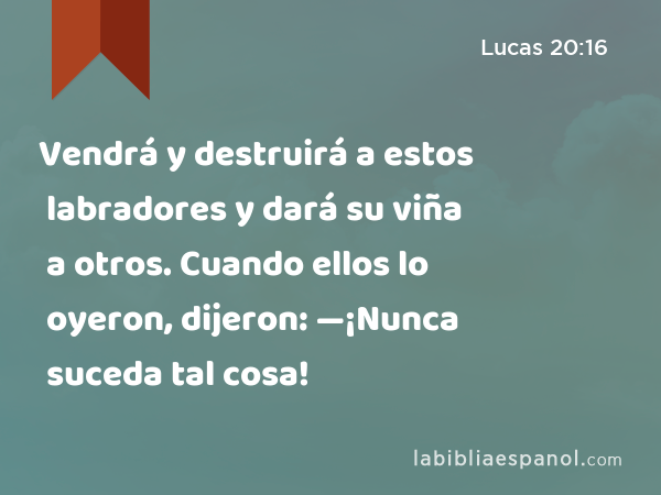 Vendrá y destruirá a estos labradores y dará su viña a otros. Cuando ellos lo oyeron, dijeron: —¡Nunca suceda tal cosa! - Lucas 20:16