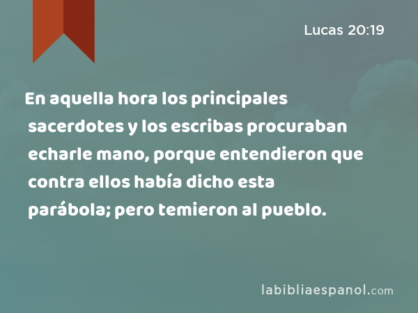 En aquella hora los principales sacerdotes y los escribas procuraban echarle mano, porque entendieron que contra ellos había dicho esta parábola; pero temieron al pueblo. - Lucas 20:19