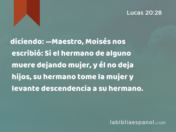 diciendo: —Maestro, Moisés nos escribió: Si el hermano de alguno muere dejando mujer, y él no deja hijos, su hermano tome la mujer y levante descendencia a su hermano. - Lucas 20:28