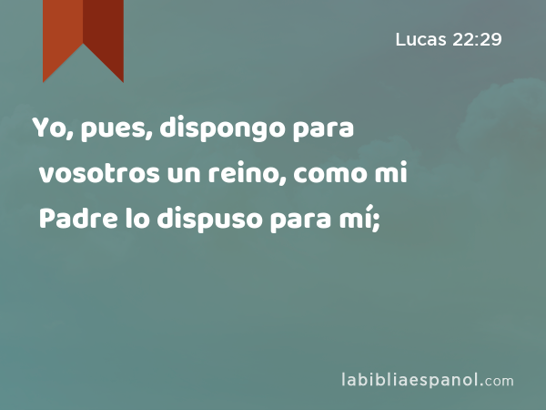 Yo, pues, dispongo para vosotros un reino, como mi Padre lo dispuso para mí; - Lucas 22:29