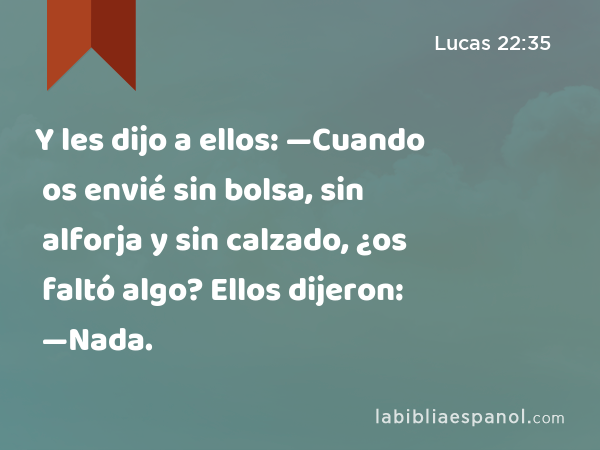 Y les dijo a ellos: —Cuando os envié sin bolsa, sin alforja y sin calzado, ¿os faltó algo? Ellos dijeron: —Nada. - Lucas 22:35