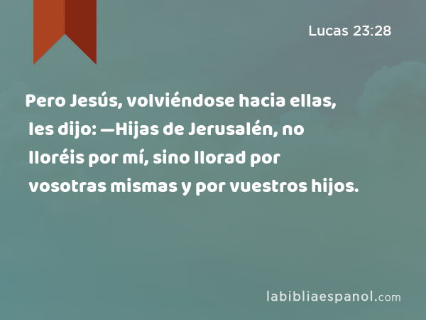 Pero Jesús, volviéndose hacia ellas, les dijo: —Hijas de Jerusalén, no lloréis por mí, sino llorad por vosotras mismas y por vuestros hijos. - Lucas 23:28