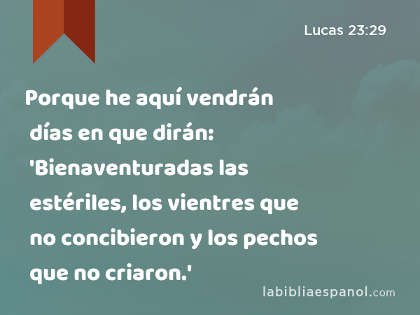 Porque he aquí vendrán días en que dirán: 'Bienaventuradas las estériles, los vientres que no concibieron y los pechos que no criaron.' - Lucas 23:29