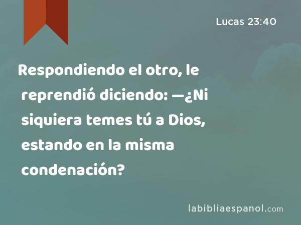 Respondiendo el otro, le reprendió diciendo: —¿Ni siquiera temes tú a Dios, estando en la misma condenación? - Lucas 23:40