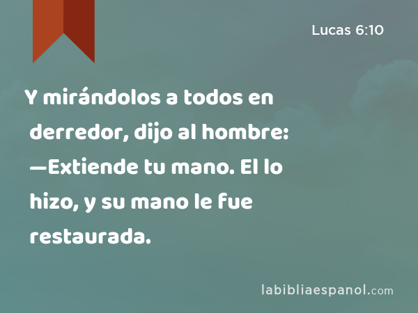 Y mirándolos a todos en derredor, dijo al hombre: —Extiende tu mano. El lo hizo, y su mano le fue restaurada. - Lucas 6:10
