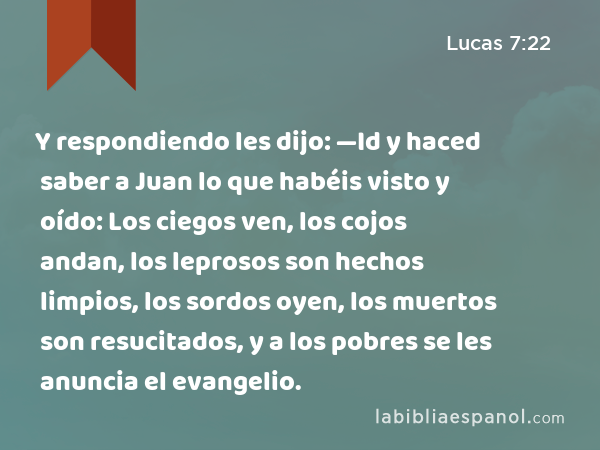 Y respondiendo les dijo: —Id y haced saber a Juan lo que habéis visto y oído: Los ciegos ven, los cojos andan, los leprosos son hechos limpios, los sordos oyen, los muertos son resucitados, y a los pobres se les anuncia el evangelio. - Lucas 7:22