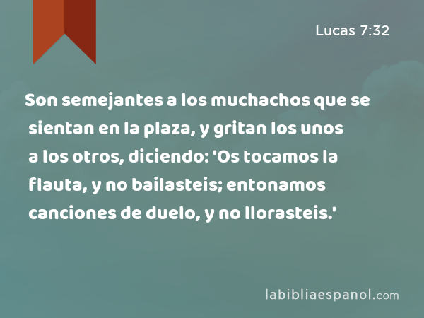 Son semejantes a los muchachos que se sientan en la plaza, y gritan los unos a los otros, diciendo: 'Os tocamos la flauta, y no bailasteis; entonamos canciones de duelo, y no llorasteis.' - Lucas 7:32