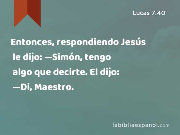 Entonces, respondiendo Jesús le dijo: —Simón, tengo algo que decirte. El dijo: —Di, Maestro. - Lucas 7:40