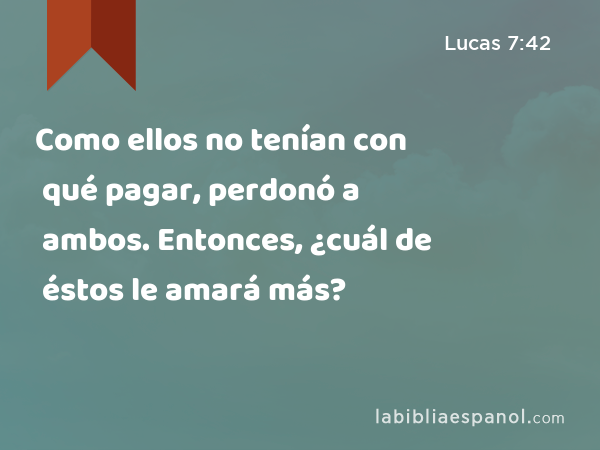 Como ellos no tenían con qué pagar, perdonó a ambos. Entonces, ¿cuál de éstos le amará más? - Lucas 7:42