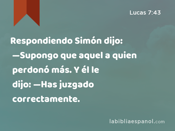 Respondiendo Simón dijo: —Supongo que aquel a quien perdonó más. Y él le dijo: —Has juzgado correctamente. - Lucas 7:43
