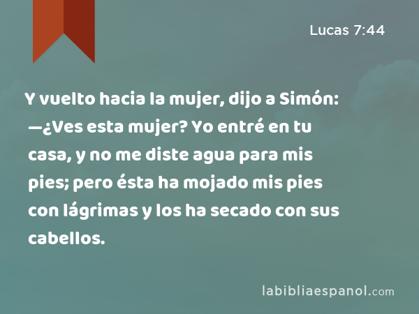 Y vuelto hacia la mujer, dijo a Simón: —¿Ves esta mujer? Yo entré en tu casa, y no me diste agua para mis pies; pero ésta ha mojado mis pies con lágrimas y los ha secado con sus cabellos. - Lucas 7:44