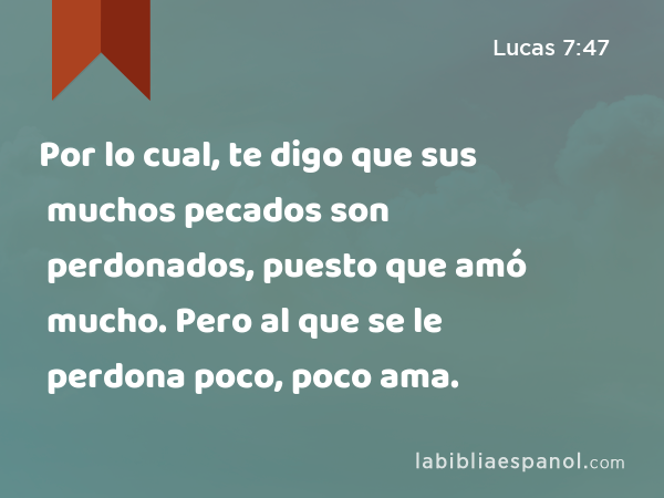 Por lo cual, te digo que sus muchos pecados son perdonados, puesto que amó mucho. Pero al que se le perdona poco, poco ama. - Lucas 7:47