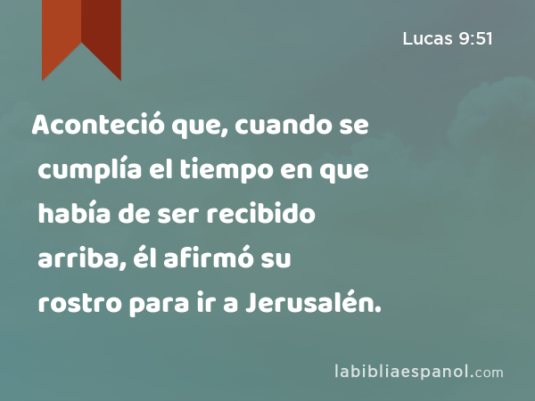 Aconteció que, cuando se cumplía el tiempo en que había de ser recibido arriba, él afirmó su rostro para ir a Jerusalén. - Lucas 9:51