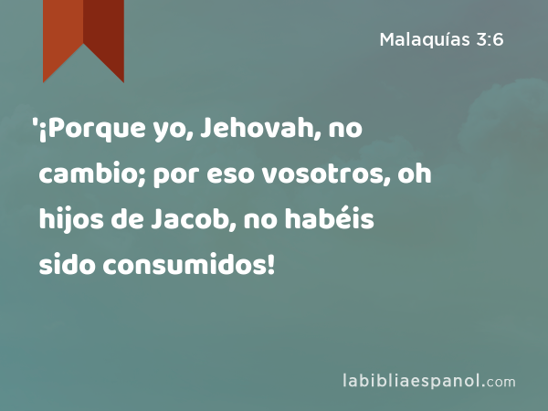 '¡Porque yo, Jehovah, no cambio; por eso vosotros, oh hijos de Jacob, no habéis sido consumidos! - Malaquías 3:6