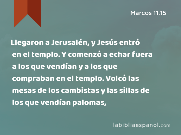 Llegaron a Jerusalén, y Jesús entró en el templo. Y comenzó a echar fuera a los que vendían y a los que compraban en el templo. Volcó las mesas de los cambistas y las sillas de los que vendían palomas, - Marcos 11:15