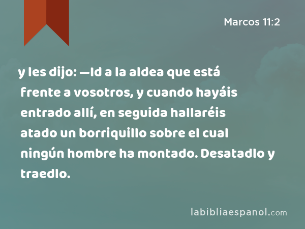 y les dijo: —Id a la aldea que está frente a vosotros, y cuando hayáis entrado allí, en seguida hallaréis atado un borriquillo sobre el cual ningún hombre ha montado. Desatadlo y traedlo. - Marcos 11:2