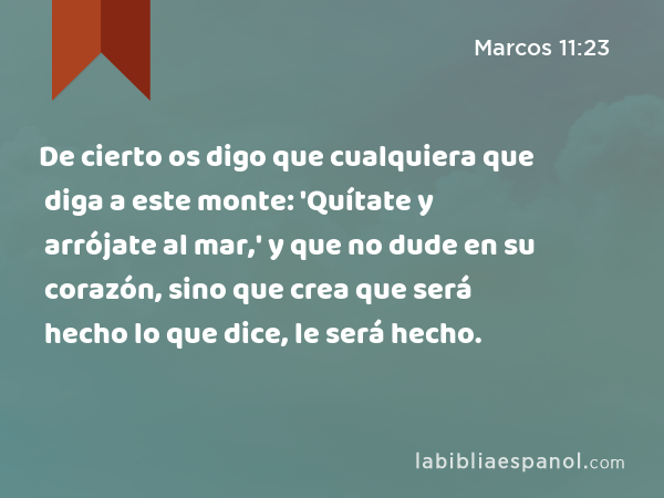 De cierto os digo que cualquiera que diga a este monte: 'Quítate y arrójate al mar,' y que no dude en su corazón, sino que crea que será hecho lo que dice, le será hecho. - Marcos 11:23