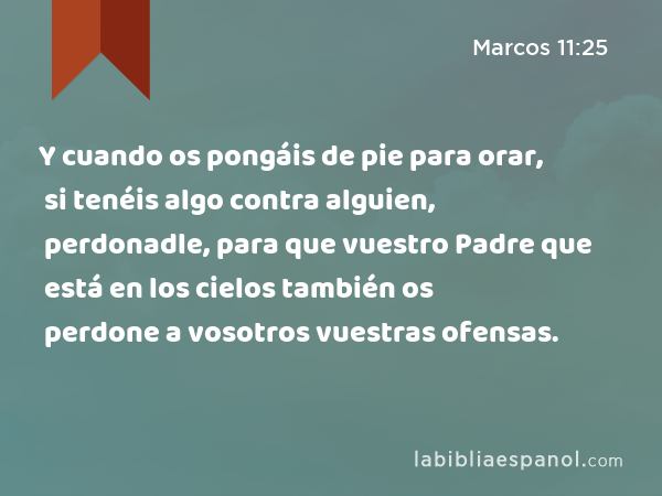 Y cuando os pongáis de pie para orar, si tenéis algo contra alguien, perdonadle, para que vuestro Padre que está en los cielos también os perdone a vosotros vuestras ofensas. - Marcos 11:25