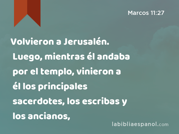 Volvieron a Jerusalén. Luego, mientras él andaba por el templo, vinieron a él los principales sacerdotes, los escribas y los ancianos, - Marcos 11:27