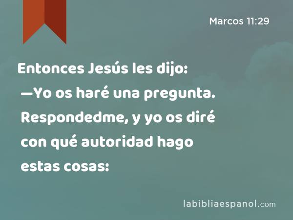 Entonces Jesús les dijo: —Yo os haré una pregunta. Respondedme, y yo os diré con qué autoridad hago estas cosas: - Marcos 11:29