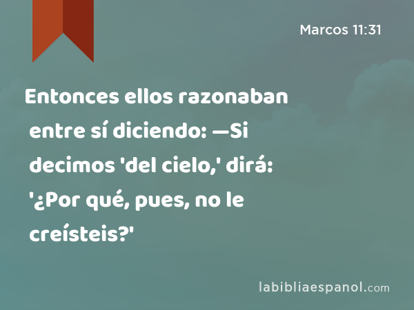 Entonces ellos razonaban entre sí diciendo: —Si decimos 'del cielo,' dirá: '¿Por qué, pues, no le creísteis?' - Marcos 11:31