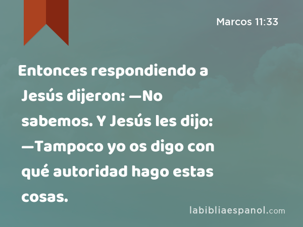 Entonces respondiendo a Jesús dijeron: —No sabemos. Y Jesús les dijo: —Tampoco yo os digo con qué autoridad hago estas cosas. - Marcos 11:33