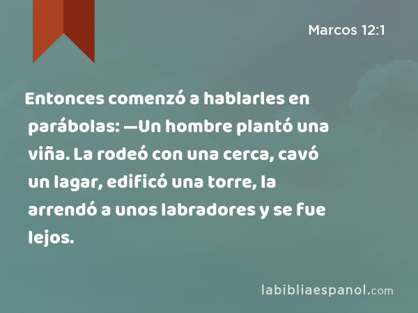 Entonces comenzó a hablarles en parábolas: —Un hombre plantó una viña. La rodeó con una cerca, cavó un lagar, edificó una torre, la arrendó a unos labradores y se fue lejos. - Marcos 12:1