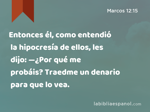 Entonces él, como entendió la hipocresía de ellos, les dijo: —¿Por qué me probáis? Traedme un denario para que lo vea. - Marcos 12:15