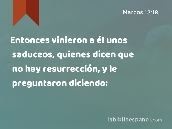 Entonces vinieron a él unos saduceos, quienes dicen que no hay resurrección, y le preguntaron diciendo: - Marcos 12:18