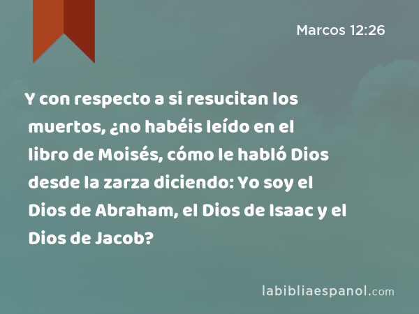 Y con respecto a si resucitan los muertos, ¿no habéis leído en el libro de Moisés, cómo le habló Dios desde la zarza diciendo: Yo soy el Dios de Abraham, el Dios de Isaac y el Dios de Jacob? - Marcos 12:26