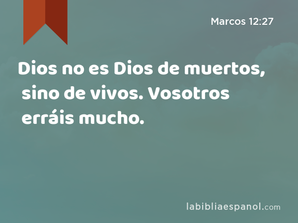 Dios no es Dios de muertos, sino de vivos. Vosotros erráis mucho. - Marcos 12:27