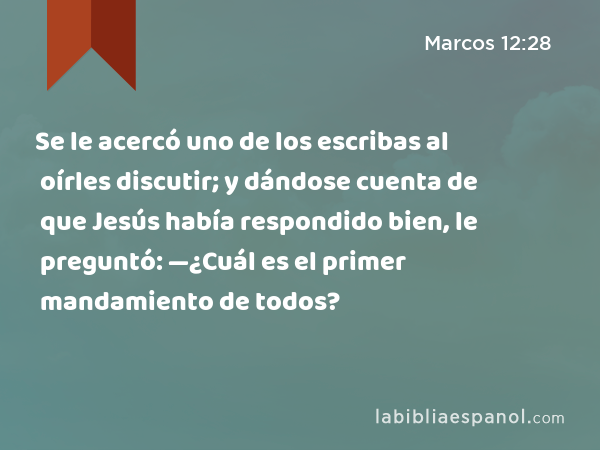 Se le acercó uno de los escribas al oírles discutir; y dándose cuenta de que Jesús había respondido bien, le preguntó: —¿Cuál es el primer mandamiento de todos? - Marcos 12:28