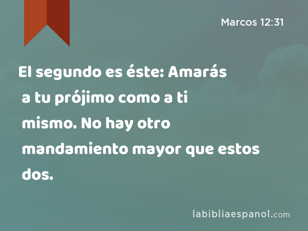 El segundo es éste: Amarás a tu prójimo como a ti mismo. No hay otro mandamiento mayor que estos dos. - Marcos 12:31