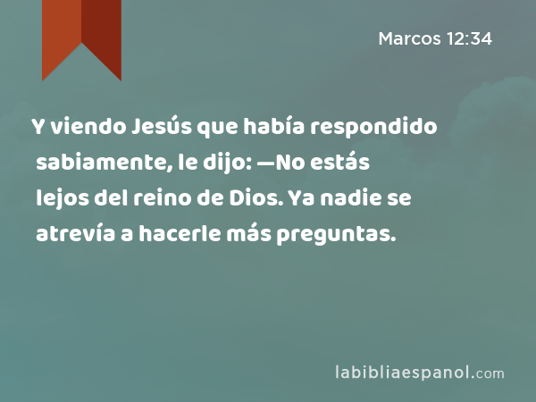 Y viendo Jesús que había respondido sabiamente, le dijo: —No estás lejos del reino de Dios. Ya nadie se atrevía a hacerle más preguntas. - Marcos 12:34