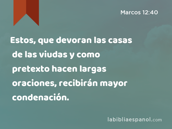 Estos, que devoran las casas de las viudas y como pretexto hacen largas oraciones, recibirán mayor condenación. - Marcos 12:40