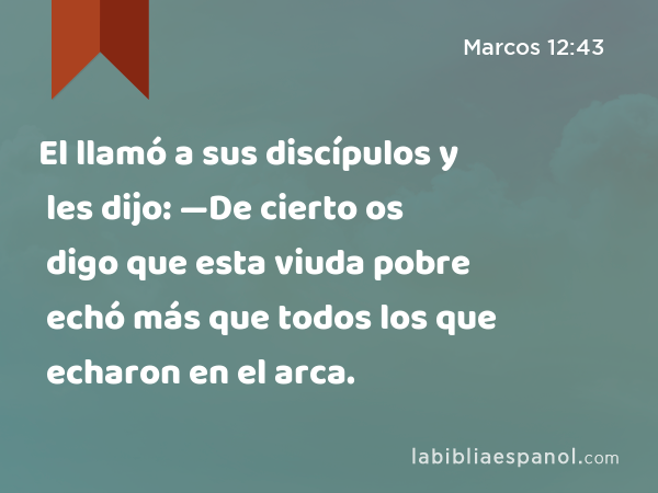 El llamó a sus discípulos y les dijo: —De cierto os digo que esta viuda pobre echó más que todos los que echaron en el arca. - Marcos 12:43