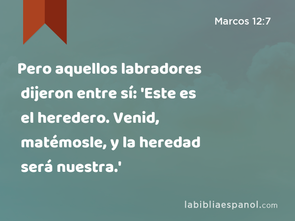 Pero aquellos labradores dijeron entre sí: 'Este es el heredero. Venid, matémosle, y la heredad será nuestra.' - Marcos 12:7