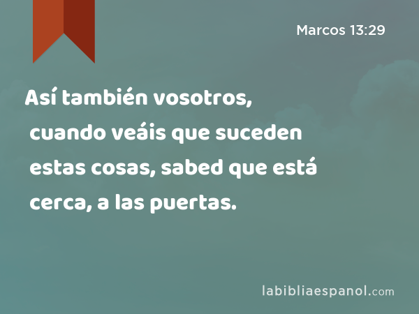 Así también vosotros, cuando veáis que suceden estas cosas, sabed que está cerca, a las puertas. - Marcos 13:29